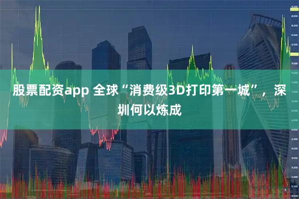 股票配资app 全球“消费级3D打印第一城”，深圳何以炼成