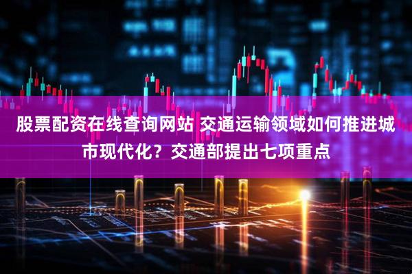 股票配资在线查询网站 交通运输领域如何推进城市现代化？交通部提出七项重点