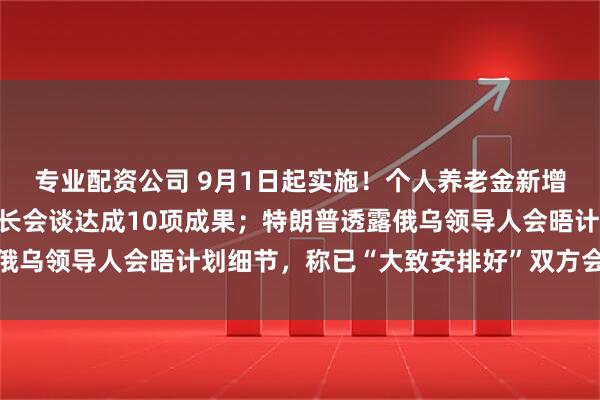 专业配资公司 9月1日起实施！个人养老金新增3种领取情形；中印外长会谈达成10项成果；特朗普透露俄乌领导人会晤计划细节，称已“大致安排好”双方会晤｜早报