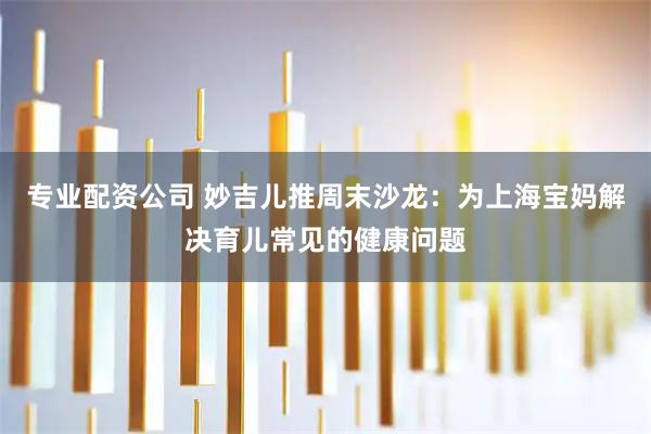 专业配资公司 妙吉儿推周末沙龙：为上海宝妈解决育儿常见的健康问题