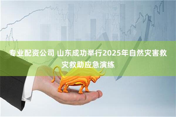 专业配资公司 山东成功举行2025年自然灾害救灾救助应急演练