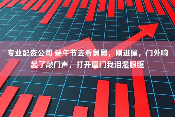 专业配资公司 端午节去看舅舅，刚进屋，门外响起了敲门声，打开屋门我泪湿眼眶