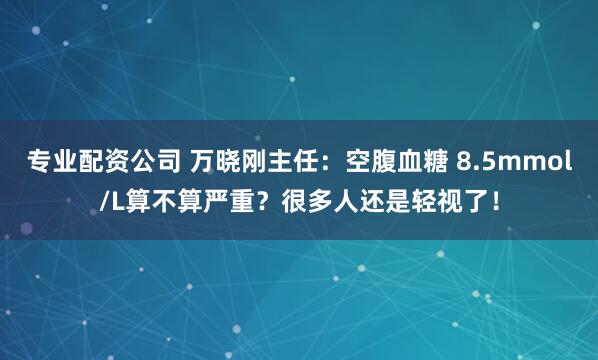 专业配资公司 万晓刚主任：空腹血糖 8.5mmol/L算不算严重？很多人还是轻视了！