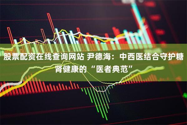 股票配资在线查询网站 尹德海：中西医结合守护糖肾健康的 “医者典范”