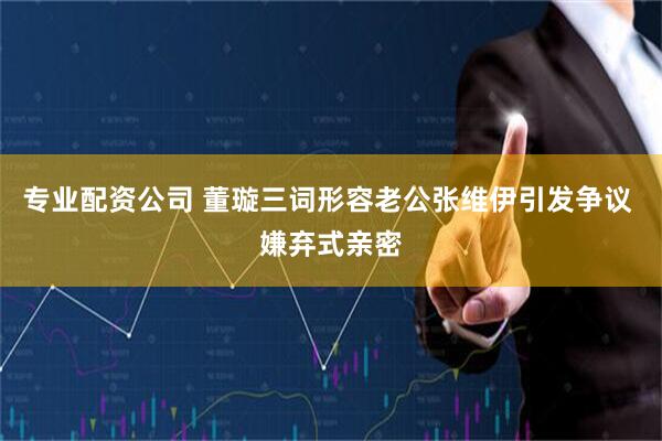 专业配资公司 董璇三词形容老公张维伊引发争议 嫌弃式亲密