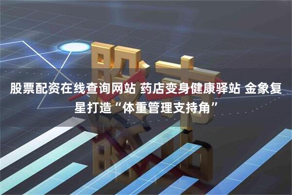股票配资在线查询网站 药店变身健康驿站 金象复星打造“体重管理支持角”